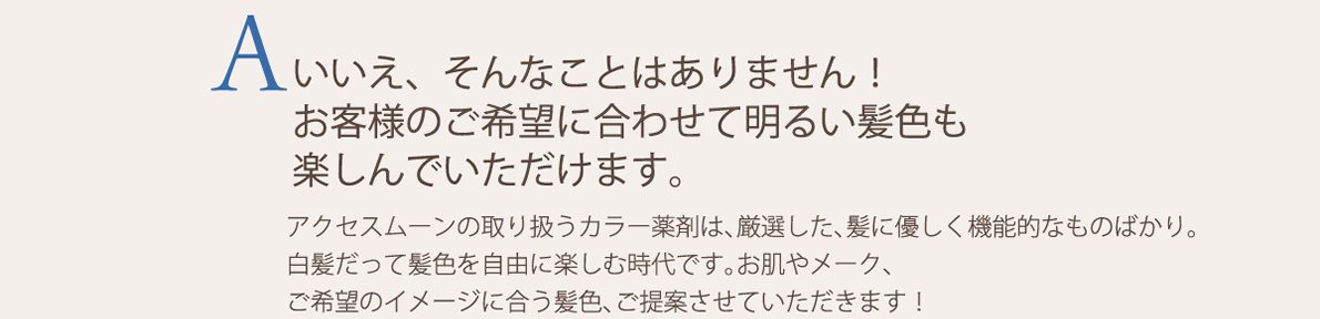 いいえ、そんなことはありません！お客様のご希望に合わせて明るい髪色も楽しんでいただけます。アクセスムーンの取り扱うカラー薬剤は、厳選した、髪に優しく機能的なものばかり。白髪だって髪色を自由に楽しむ時代です。お肌やメーク、ご希望のイメージに合う髪色、ご提案させていただきます！