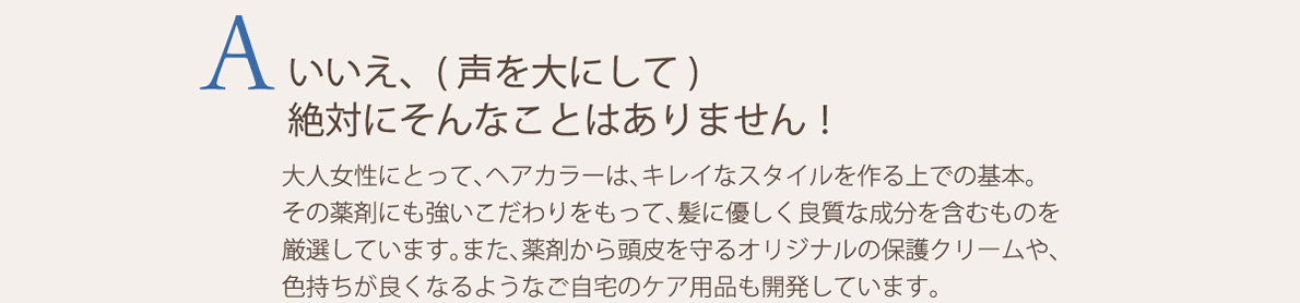 いいえ、(声を大にして)絶対にそんなことはありません！大人女性にとって、ヘアカラーは、キレイなスタイルを作る上での基本。その薬剤にも強いこだわりをもって、髪に優しく良質な成分を含むものを厳選しています。また、薬剤から頭皮を守るオリジナルの保護クリームや、色持ちが良くなるようなご自宅のケア用品も開発しています。