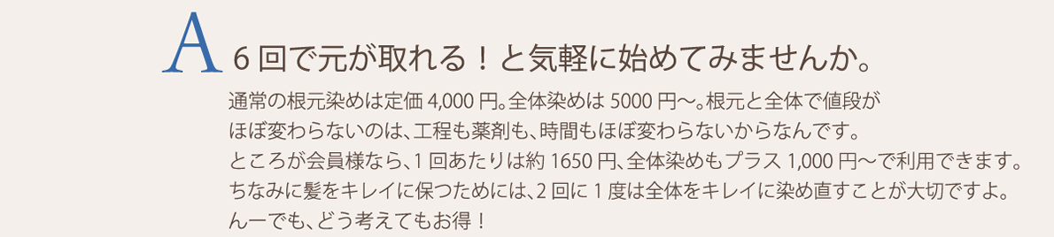 6回で元が取れる！と気軽に始めてみませんか。通常の根元染めは定価4,000円。全体染めは5000円から。根元と全体で値段がほぼ変わらないのは、工程も薬剤も、時間もほぼ変わらないからなんです。ところが会員様なら、1回あたりは約1650円、全体染めもプラス1,000円で利用できます。ちなみに髪をキレイに保つためには、2回に1度は全体をキレイに染め直すことが大切ですよ。んーでも、どう考えてもお得！
